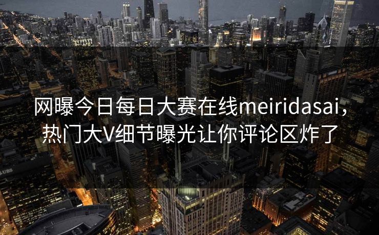 网曝今日每日大赛在线meiridasai，热门大V细节曝光让你评论区炸了