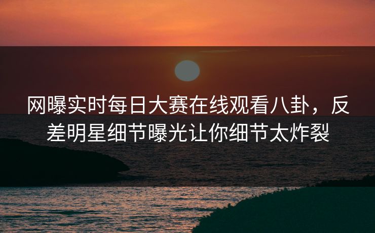 网曝实时每日大赛在线观看八卦，反差明星细节曝光让你细节太炸裂