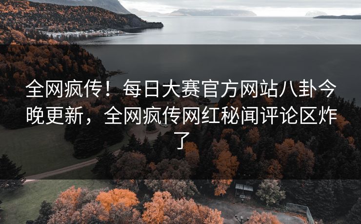 全网疯传!每日大赛官方网站八卦今晚更新,全网疯传网红秘闻评论区炸了