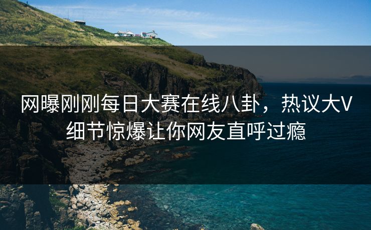 网曝刚刚每日大赛在线八卦，热议大V细节惊爆让你网友直呼过瘾