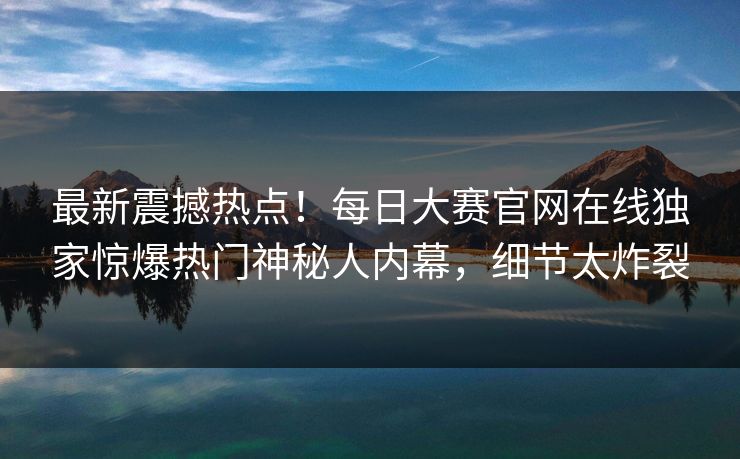 最新震撼热点！每日大赛官网在线独家惊爆热门神秘人内幕，细节太炸裂
