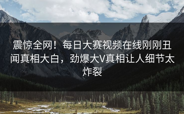 震惊全网！每日大赛视频在线刚刚丑闻真相大白，劲爆大V真相让人细节太炸裂