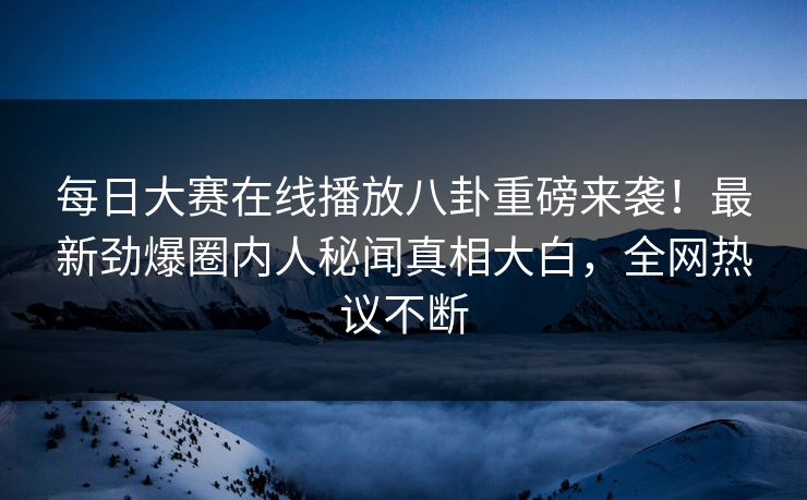 每日大赛在线播放八卦重磅来袭！最新劲爆圈内人秘闻真相大白，全网热议不断