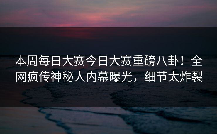 本周每日大赛今日大赛重磅八卦！全网疯传神秘人内幕曝光，细节太炸裂