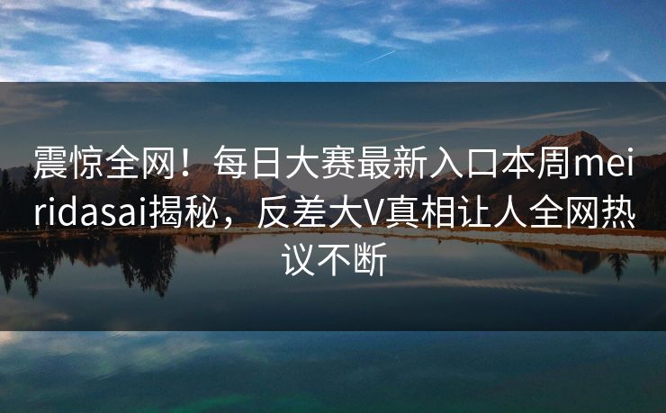 震惊全网！每日大赛最新入口本周meiridasai揭秘，反差大V真相让人全网热议不断