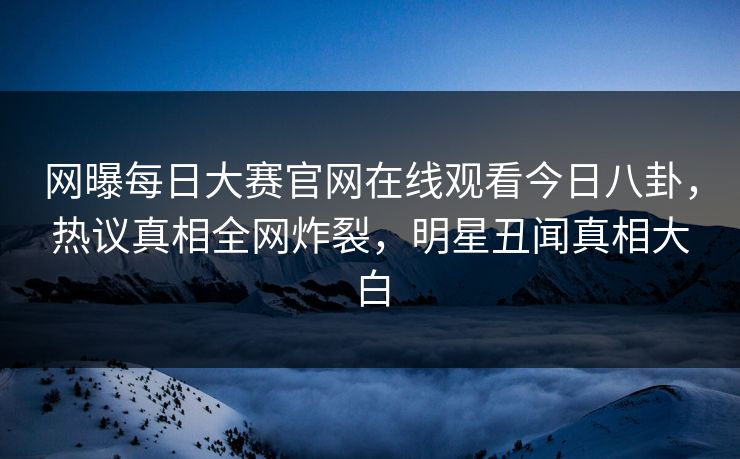 网曝每日大赛官网在线观看今日八卦，热议真相全网炸裂，明星丑闻真相大白