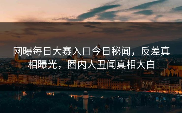 网曝每日大赛入口今日秘闻，反差真相曝光，圈内人丑闻真相大白