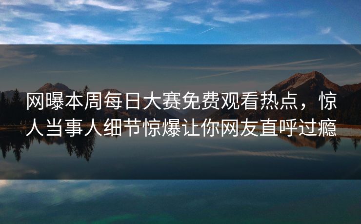 网曝本周每日大赛免费观看热点，惊人当事人细节惊爆让你网友直呼过瘾