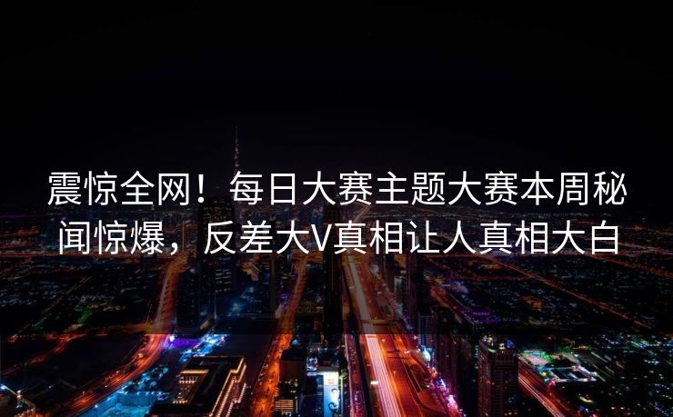 震惊全网！每日大赛主题大赛本周秘闻惊爆，反差大V真相让人真相大白