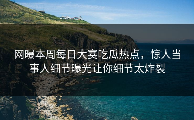 网曝本周每日大赛吃瓜热点，惊人当事人细节曝光让你细节太炸裂