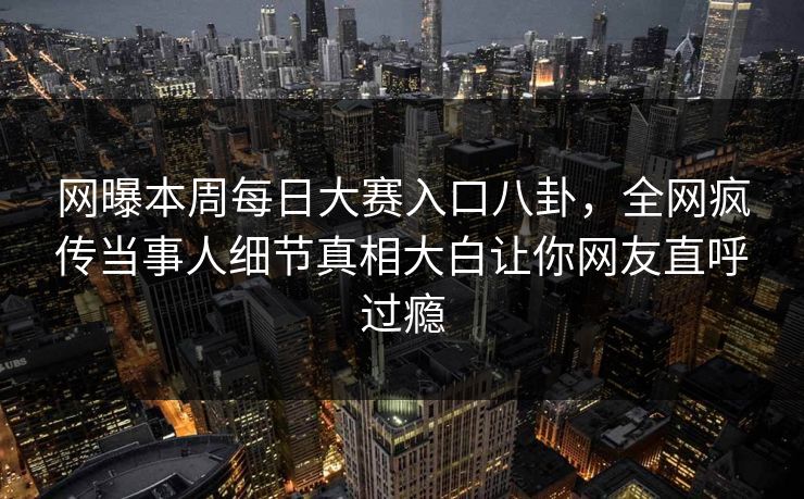 网曝本周每日大赛入口八卦，全网疯传当事人细节真相大白让你网友直呼过瘾