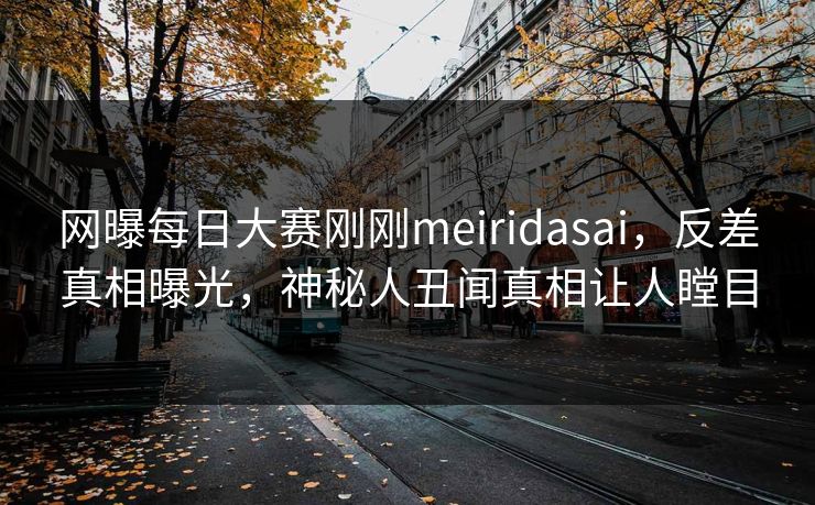网曝每日大赛刚刚meiridasai，反差真相曝光，神秘人丑闻真相让人瞠目