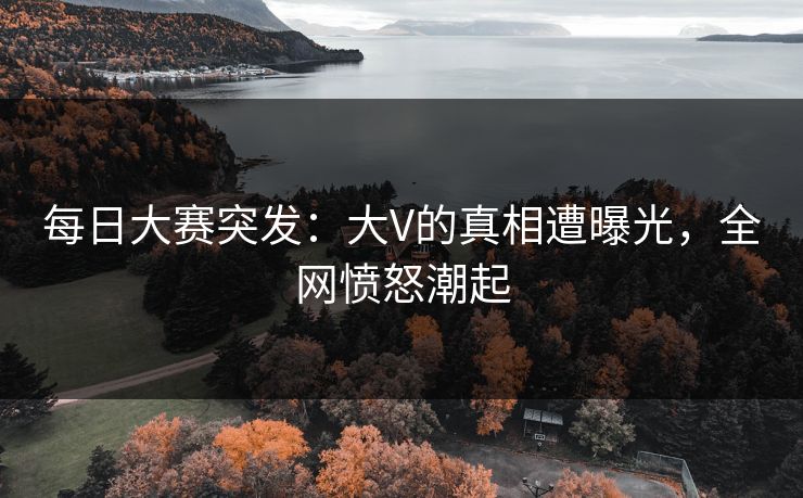 每日大赛突发：大V的真相遭曝光，全网愤怒潮起