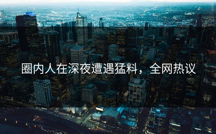 圈内人在深夜遭遇猛料，全网热议