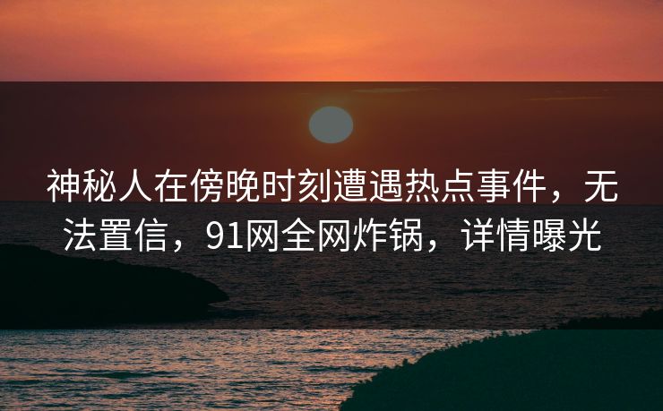 神秘人在傍晚时刻遭遇热点事件，无法置信，91网全网炸锅，详情曝光