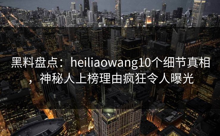黑料盘点：heiliaowang10个细节真相，神秘人上榜理由疯狂令人曝光