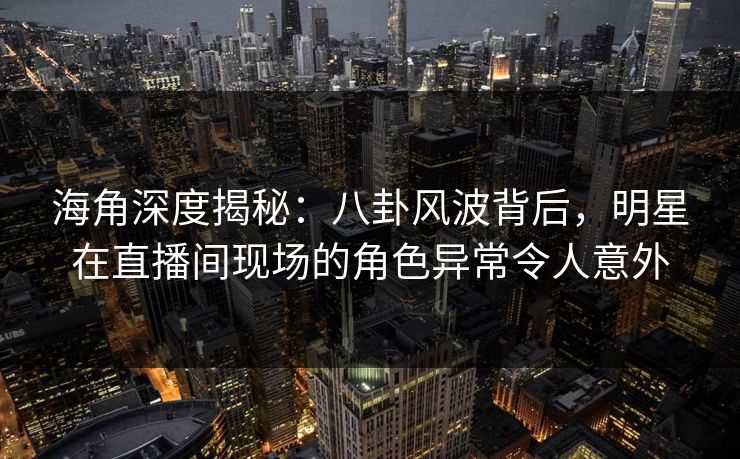 海角深度揭秘：八卦风波背后，明星在直播间现场的角色异常令人意外