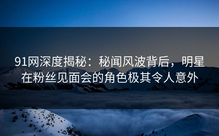 91网深度揭秘：秘闻风波背后，明星在粉丝见面会的角色极其令人意外