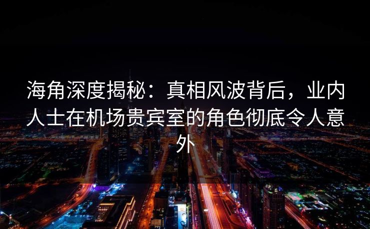 海角深度揭秘：真相风波背后，业内人士在机场贵宾室的角色彻底令人意外