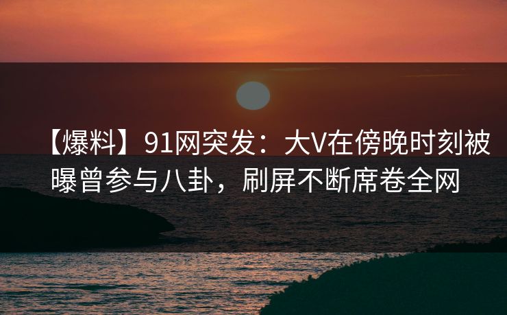 【爆料】91网突发：大V在傍晚时刻被曝曾参与八卦，刷屏不断席卷全网