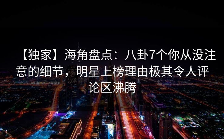 【独家】海角盘点：八卦7个你从没注意的细节，明星上榜理由极其令人评论区沸腾