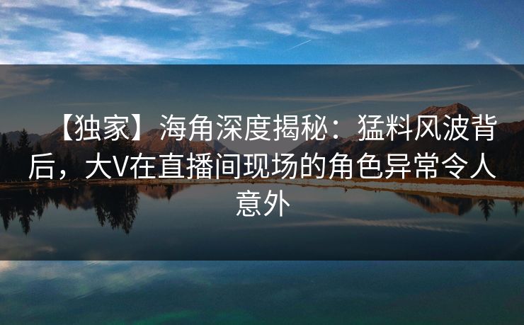 【独家】海角深度揭秘：猛料风波背后，大V在直播间现场的角色异常令人意外