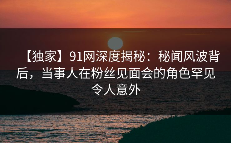 【独家】91网深度揭秘：秘闻风波背后，当事人在粉丝见面会的角色罕见令人意外
