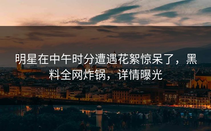 明星在中午时分遭遇花絮惊呆了，黑料全网炸锅，详情曝光