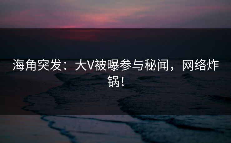 海角突发：大V被曝参与秘闻，网络炸锅！