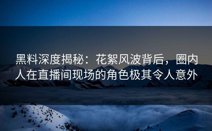黑料深度揭秘：花絮风波背后，圈内人在直播间现场的角色极其令人意外