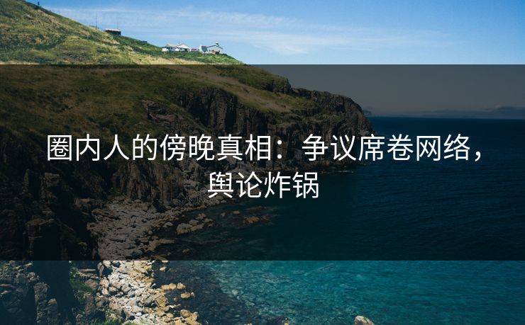 圈内人的傍晚真相：争议席卷网络，舆论炸锅