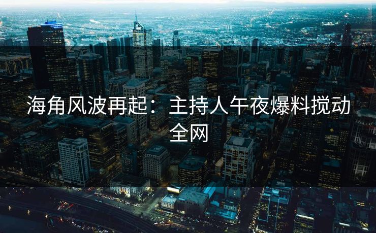 海角风波再起：主持人午夜爆料搅动全网