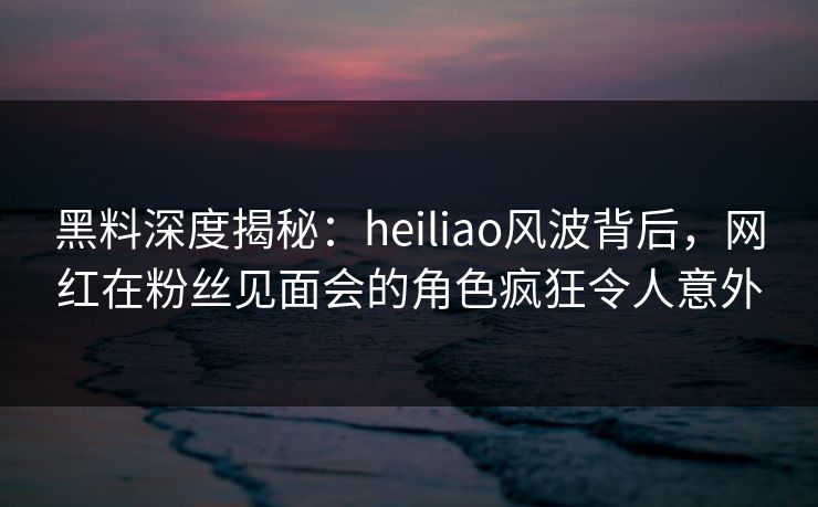 黑料深度揭秘：heiliao风波背后，网红在粉丝见面会的角色疯狂令人意外