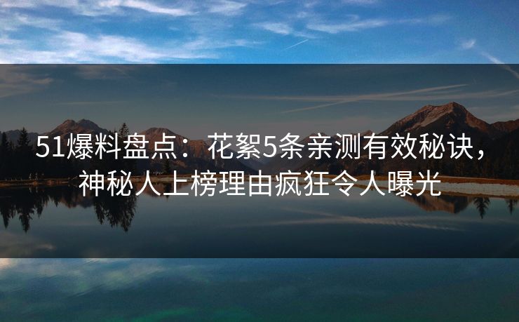 51爆料盘点：花絮5条亲测有效秘诀，神秘人上榜理由疯狂令人曝光