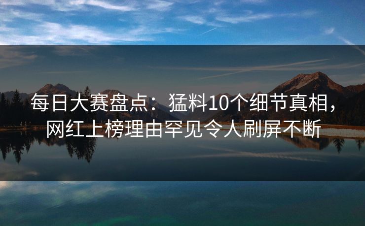 每日大赛盘点：猛料10个细节真相，网红上榜理由罕见令人刷屏不断