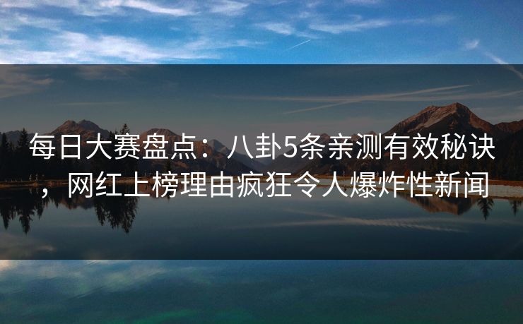 每日大赛盘点：八卦5条亲测有效秘诀，网红上榜理由疯狂令人爆炸性新闻