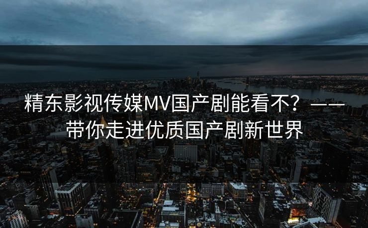精东影视传媒MV国产剧能看不?——带你走进优质国产剧新世界 精东影视传媒MV国产剧能看不?——带你走进优质国产剧新世界