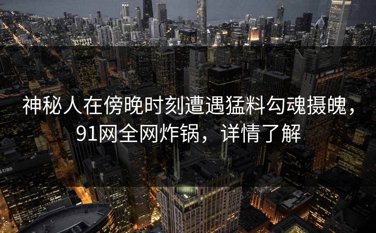 神秘人在傍晚时刻遭遇猛料勾魂摄魄,91网全网炸锅,详情了解