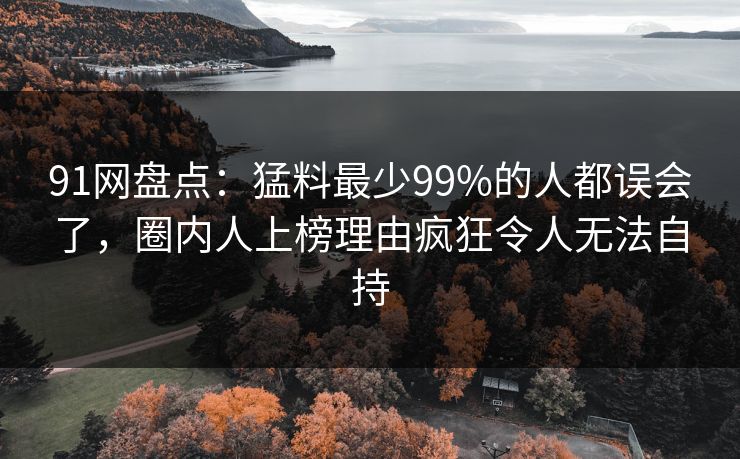 91网盘点：猛料最少99%的人都误会了，圈内人上榜理由疯狂令人无法自持