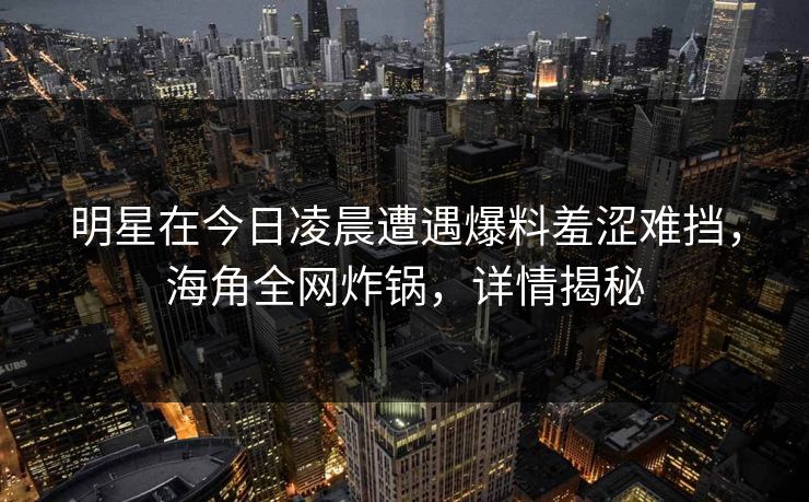 明星在今日凌晨遭遇爆料羞涩难挡，海角全网炸锅，详情揭秘