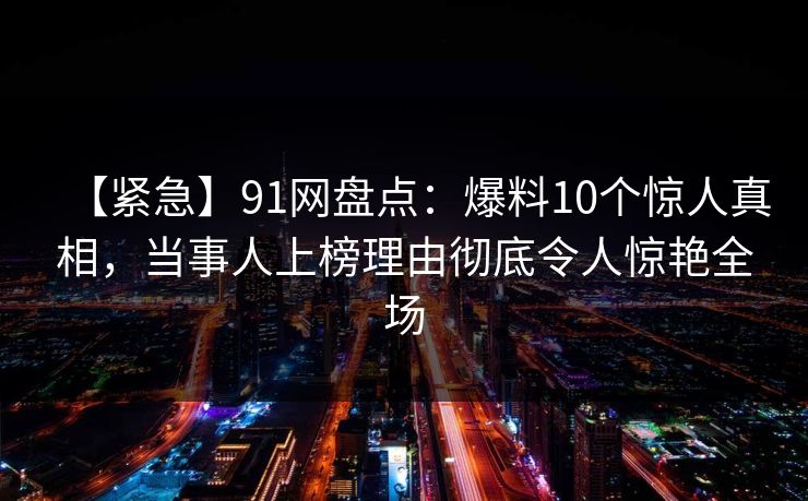 【紧急】91网盘点：爆料10个惊人真相，当事人上榜理由彻底令人惊艳全场
