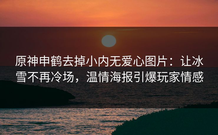 原神申鹤去掉小内无爱心图片：让冰雪不再冷场，温情海报引爆玩家情感
