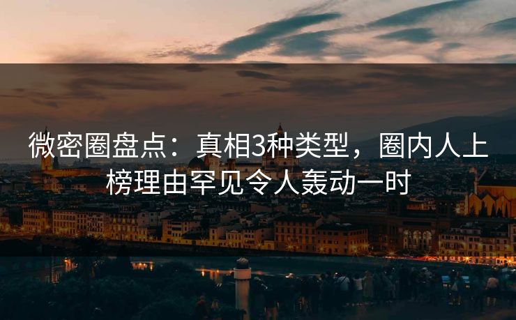 微密圈盘点：真相3种类型，圈内人上榜理由罕见令人轰动一时