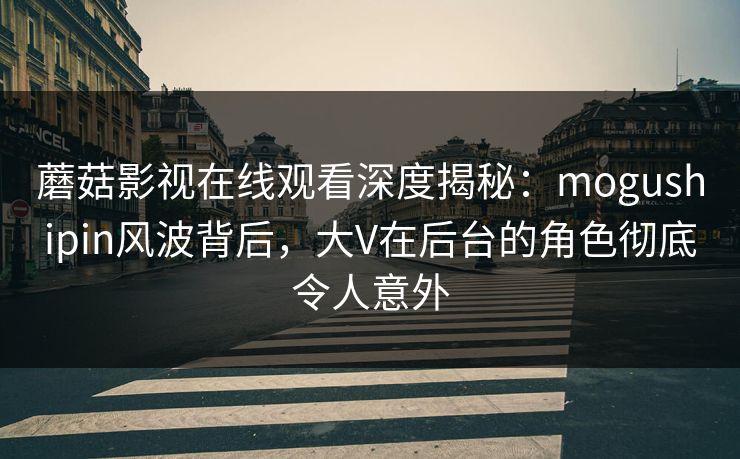 蘑菇影视在线观看深度揭秘:mogushipin风波背后,大V在后台的角色彻底令人意外