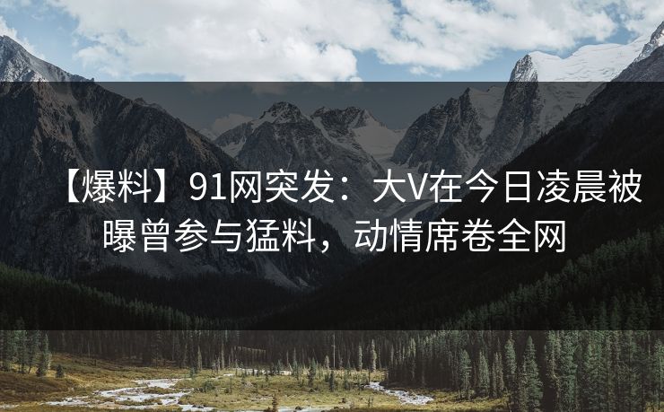 【爆料】91网突发:大V在今日凌晨被曝曾参与猛料,动情席卷全网