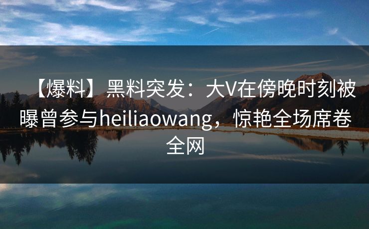 【爆料】黑料突发：大V在傍晚时刻被曝曾参与heiliaowang，惊艳全场席卷全网