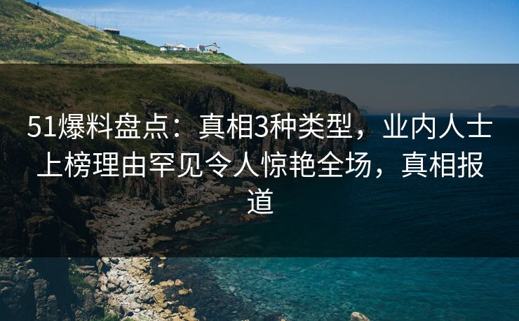 51爆料盘点:真相3种类型,业内人士上榜理由罕见令人惊艳全场,真相报道