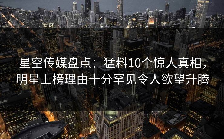 星空传媒盘点：猛料10个惊人真相，明星上榜理由十分罕见令人欲望升腾