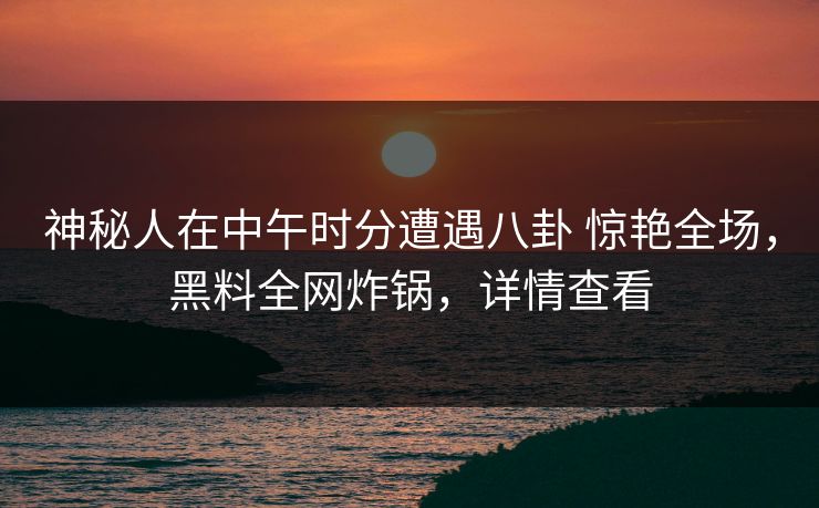 神秘人在中午时分遭遇八卦 惊艳全场，黑料全网炸锅，详情查看