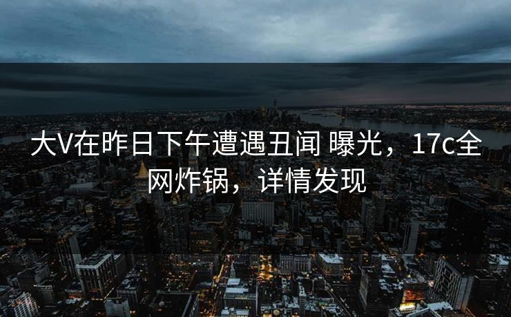 大V在昨日下午遭遇丑闻 曝光，17c全网炸锅，详情发现